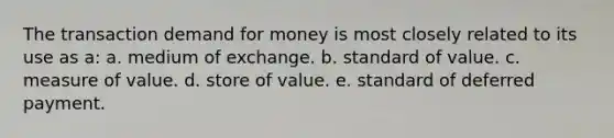 The transaction demand for money is most closely related to its use as a: a. medium of exchange. b. standard of value. c. measure of value. d. store of value. e. standard of deferred payment.