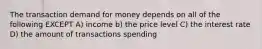 The transaction demand for money depends on all of the following EXCEPT A) income b) the price level C) the interest rate D) the amount of transactions spending