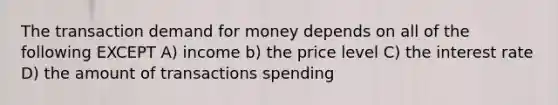 The transaction demand for money depends on all of the following EXCEPT A) income b) the price level C) the interest rate D) the amount of transactions spending