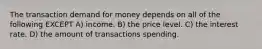 The transaction demand for money depends on all of the following EXCEPT A) income. B) the price level. C) the interest rate. D) the amount of transactions spending.