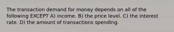 The transaction demand for money depends on all of the following EXCEPT A) income. B) the price level. C) the interest rate. D) the amount of transactions spending.