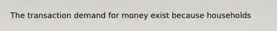 The transaction demand for money exist because households