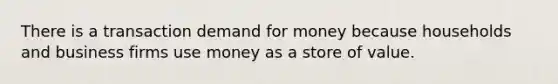 There is a transaction demand for money because households and business firms use money as a store of value.