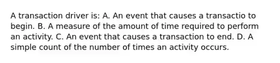 A transaction driver is: A. An event that causes a transactio to begin. B. A measure of the amount of time required to perform an activity. C. An event that causes a transaction to end. D. A simple count of the number of times an activity occurs.