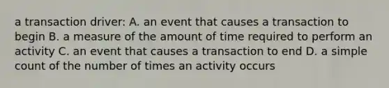 a transaction driver: A. an event that causes a transaction to begin B. a measure of the amount of time required to perform an activity C. an event that causes a transaction to end D. a simple count of the number of times an activity occurs