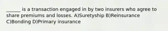 ______ is a transaction engaged in by two insurers who agree to share premiums and losses. A)Suretyship B)Reinsurance C)Bonding D)Primary insurance