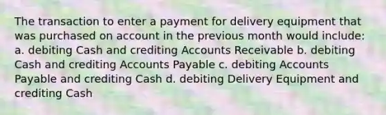 The transaction to enter a payment for delivery equipment that was purchased on account in the previous month would include: a. debiting Cash and crediting Accounts Receivable b. debiting Cash and crediting Accounts Payable c. debiting Accounts Payable and crediting Cash d. debiting Delivery Equipment and crediting Cash