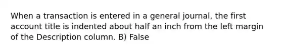 When a transaction is entered in a general journal, the first account title is indented about half an inch from the left margin of the Description column. B) False