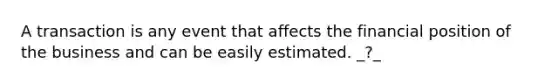 A transaction is any event that affects the financial position of the business and can be easily estimated. _?_