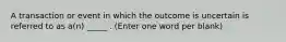 A transaction or event in which the outcome is uncertain is referred to as a(n) _____ . (Enter one word per blank)