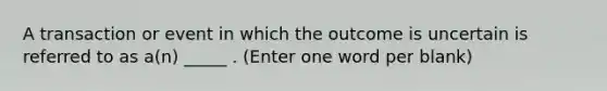 A transaction or event in which the outcome is uncertain is referred to as a(n) _____ . (Enter one word per blank)