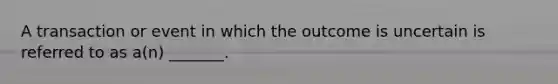 A transaction or event in which the outcome is uncertain is referred to as a(n) _______.