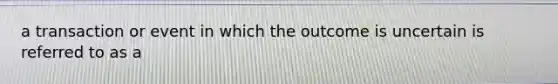 a transaction or event in which the outcome is uncertain is referred to as a