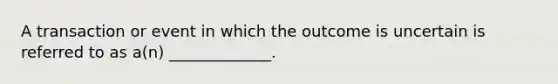 A transaction or event in which the outcome is uncertain is referred to as a(n) _____________.