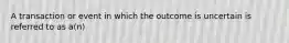 A transaction or event in which the outcome is uncertain is referred to as a(n)