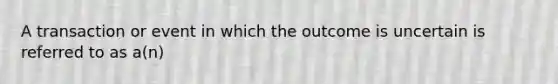 A transaction or event in which the outcome is uncertain is referred to as a(n)