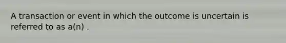 A transaction or event in which the outcome is uncertain is referred to as a(n) .