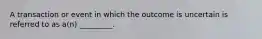 A transaction or event in which the outcome is uncertain is referred to as a(n) _________.