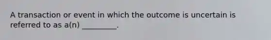 A transaction or event in which the outcome is uncertain is referred to as a(n) _________.