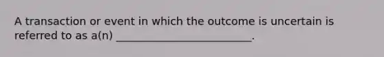 A transaction or event in which the outcome is uncertain is referred to as a(n) _________________________.