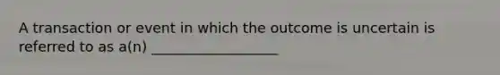 A transaction or event in which the outcome is uncertain is referred to as a(n) __________________