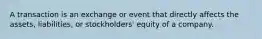 A transaction is an exchange or event that directly affects the assets, liabilities, or stockholders' equity of a company.