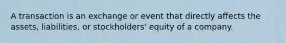 A transaction is an exchange or event that directly affects the assets, liabilities, or stockholders' equity of a company.