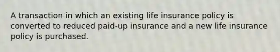 A transaction in which an existing life insurance policy is converted to reduced paid-up insurance and a new life insurance policy is purchased.