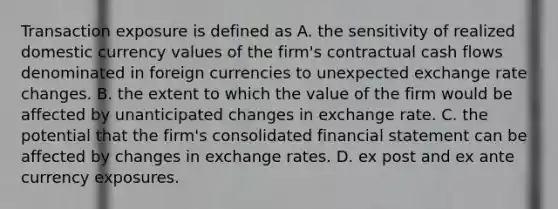 Transaction exposure is defined as A. the sensitivity of realized domestic currency values of the firm's contractual cash flows denominated in foreign currencies to unexpected exchange rate changes. B. the extent to which the value of the firm would be affected by unanticipated changes in exchange rate. C. the potential that the firm's consolidated financial statement can be affected by changes in exchange rates. D. ex post and ex ante currency exposures.