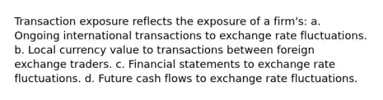 Transaction exposure reflects the exposure of a firm's: a. Ongoing international transactions to exchange rate fluctuations. b. Local currency value to transactions between foreign exchange traders. c. Financial statements to exchange rate fluctuations. d. Future cash flows to exchange rate fluctuations.