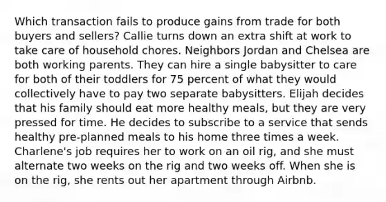 Which transaction fails to produce gains from trade for both buyers and sellers? Callie turns down an extra shift at work to take care of household chores. Neighbors Jordan and Chelsea are both working parents. They can hire a single babysitter to care for both of their toddlers for 75 percent of what they would collectively have to pay two separate babysitters. Elijah decides that his family should eat more healthy meals, but they are very pressed for time. He decides to subscribe to a service that sends healthy pre-planned meals to his home three times a week. Charlene's job requires her to work on an oil rig, and she must alternate two weeks on the rig and two weeks off. When she is on the rig, she rents out her apartment through Airbnb.