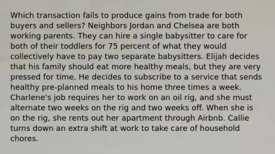 Which transaction fails to produce gains from trade for both buyers and sellers? Neighbors Jordan and Chelsea are both working parents. They can hire a single babysitter to care for both of their toddlers for 75 percent of what they would collectively have to pay two separate babysitters. Elijah decides that his family should eat more healthy meals, but they are very pressed for time. He decides to subscribe to a service that sends healthy pre-planned meals to his home three times a week. Charlene's job requires her to work on an oil rig, and she must alternate two weeks on the rig and two weeks off. When she is on the rig, she rents out her apartment through Airbnb. Callie turns down an extra shift at work to take care of household chores.