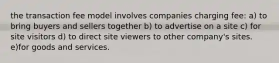 the transaction fee model involves companies charging fee: a) to bring buyers and sellers together b) to advertise on a site c) for site visitors d) to direct site viewers to other company's sites. e)for goods and services.