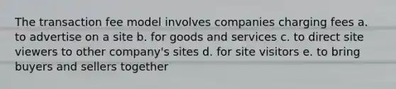 The transaction fee model involves companies charging fees a. to advertise on a site b. for goods and services c. to direct site viewers to other company's sites d. for site visitors e. to bring buyers and sellers together