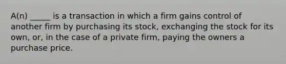 A(n) _____ is a transaction in which a firm gains control of another firm by purchasing its stock, exchanging the stock for its own, or, in the case of a private firm, paying the owners a purchase price.