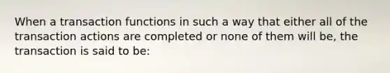 When a transaction functions in such a way that either all of the transaction actions are completed or none of them will be, the transaction is said to be: