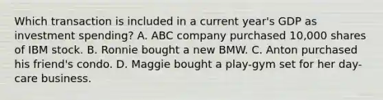 Which transaction is included in a current year's GDP as investment spending? A. ABC company purchased 10,000 shares of IBM stock. B. Ronnie bought a new BMW. C. Anton purchased his friend's condo. D. Maggie bought a play-gym set for her day-care business.