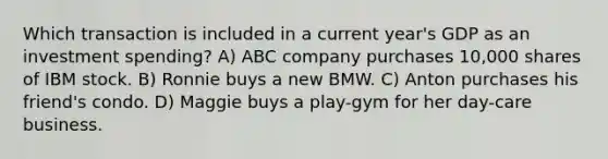 Which transaction is included in a current year's GDP as an investment spending? A) ABC company purchases 10,000 shares of IBM stock. B) Ronnie buys a new BMW. C) Anton purchases his friend's condo. D) Maggie buys a play-gym for her day-care business.