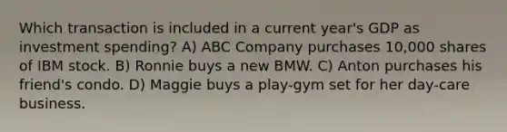 Which transaction is included in a current year's GDP as investment spending? A) ABC Company purchases 10,000 shares of IBM stock. B) Ronnie buys a new BMW. C) Anton purchases his friend's condo. D) Maggie buys a play-gym set for her day-care business.