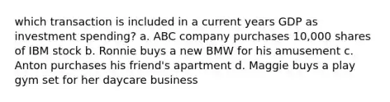 which transaction is included in a current years GDP as investment spending? a. ABC company purchases 10,000 shares of IBM stock b. Ronnie buys a new BMW for his amusement c. Anton purchases his friend's apartment d. Maggie buys a play gym set for her daycare business