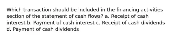 Which transaction should be included in the financing activities section of the statement of cash flows? a. Receipt of cash interest b. Payment of cash interest c. Receipt of cash dividends d. Payment of cash dividends