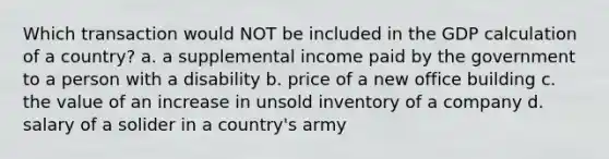 Which transaction would NOT be included in the GDP calculation of a country? a. a supplemental income paid by the government to a person with a disability b. price of a new office building c. the value of an increase in unsold inventory of a company d. salary of a solider in a country's army