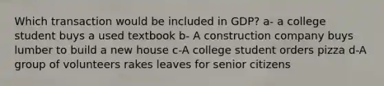 Which transaction would be included in GDP? a- a college student buys a used textbook b- A construction company buys lumber to build a new house c-A college student orders pizza d-A group of volunteers rakes leaves for senior citizens