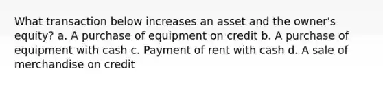 What transaction below increases an asset and the owner's equity? a. A purchase of equipment on credit b. A purchase of equipment with cash c. Payment of rent with cash d. A sale of merchandise on credit