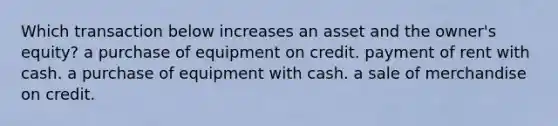 Which transaction below increases an asset and the owner's equity? a purchase of equipment on credit. payment of rent with cash. a purchase of equipment with cash. a sale of merchandise on credit.