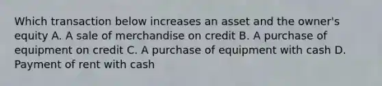 Which transaction below increases an asset and the owner's equity A. A sale of merchandise on credit B. A purchase of equipment on credit C. A purchase of equipment with cash D. Payment of rent with cash