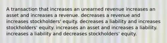 A transaction that increases an unearned revenue increases an asset and increases a revenue. decreases a revenue and increases stockholders' equity. decreases a liability and increases stockholders' equity. increases an asset and increases a liability. increases a liability and decreases stockholders' equity.