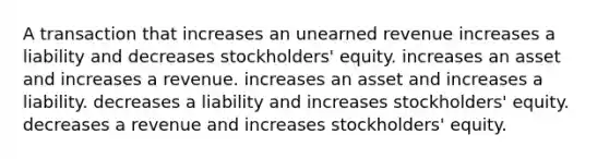 A transaction that increases an unearned revenue increases a liability and decreases stockholders' equity. increases an asset and increases a revenue. increases an asset and increases a liability. decreases a liability and increases stockholders' equity. decreases a revenue and increases stockholders' equity.