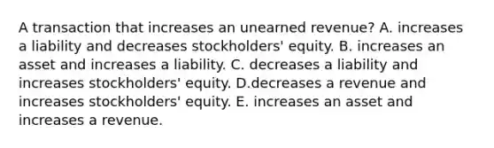 A transaction that increases an unearned revenue? A. increases a liability and decreases stockholders' equity. B. increases an asset and increases a liability. C. decreases a liability and increases stockholders' equity. D.decreases a revenue and increases stockholders' equity. E. increases an asset and increases a revenue.