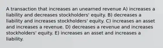 A transaction that increases an unearned revenue A) increases a liability and decreases stockholders' equity. B) decreases a liability and increases stockholders' equity. C) increases an asset and increases a revenue. D) decreases a revenue and increases stockholders' equity. E) increases an asset and increases a liability.